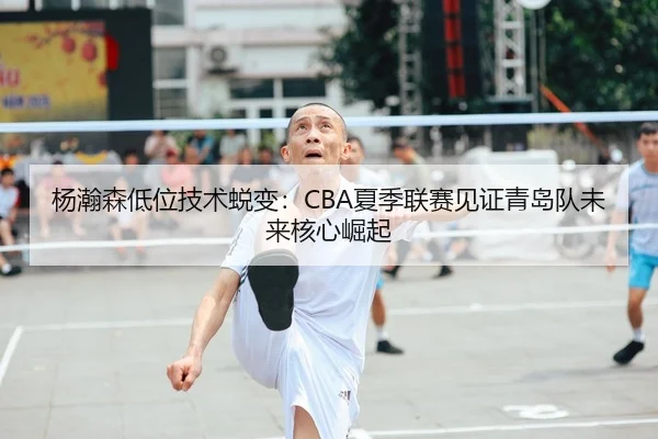 杨瀚森低位技术蜕变：CBA夏季联赛见证青岛队未来核心崛起