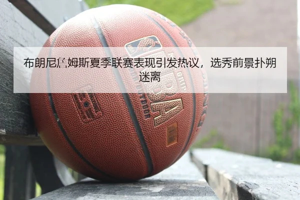 布朗尼詹姆斯夏季联赛表现引发热议，选秀前景扑朔迷离