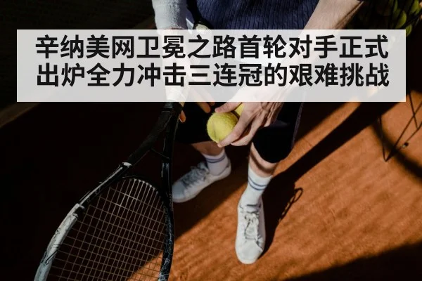 辛纳美网卫冕之路首轮对手正式出炉全力冲击三连冠的艰难挑战