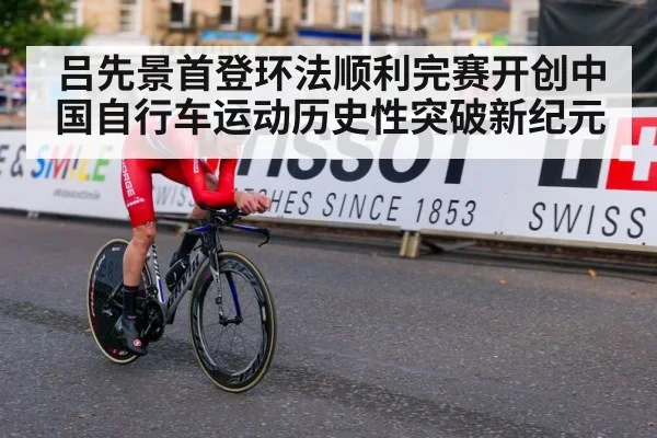 吕先景首登环法顺利完赛开创中国自行车运动历史性突破新纪元