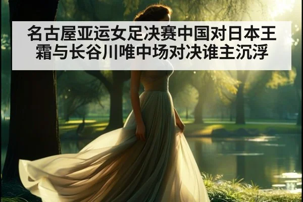 名古屋亚运女足决赛中国对日本王霜与长谷川唯中场对决谁主沉浮